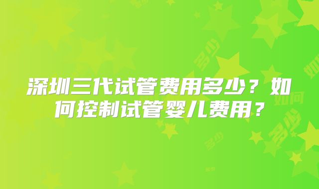 深圳三代试管费用多少？如何控制试管婴儿费用？