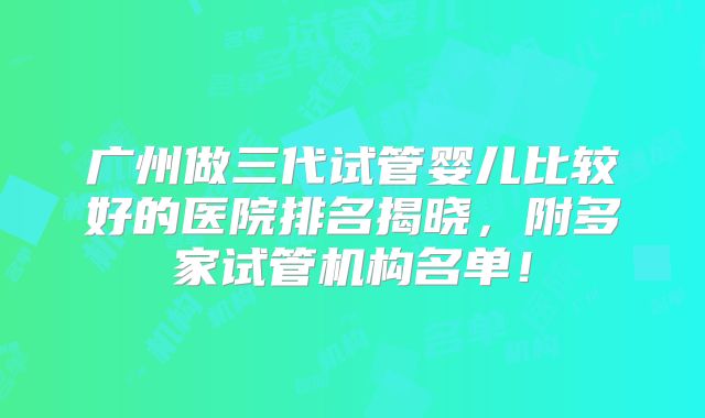 广州做三代试管婴儿比较好的医院排名揭晓,附多家试管机构名单!