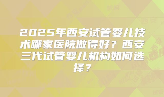 2025年西安试管婴儿技术哪家医院做得好？西安三代试管婴儿机构如何选择？