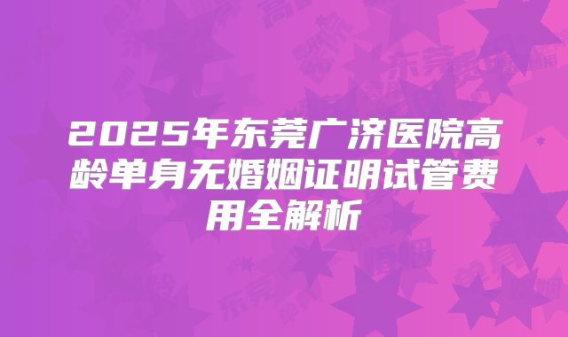 2025年东莞广济医院高龄单身无婚姻证明试管费用全解析
