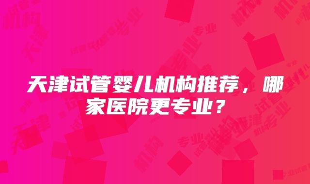 天津试管婴儿机构推荐，哪家医院更专业？