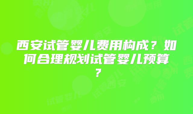 西安试管婴儿费用构成？如何合理规划试管婴儿预算？