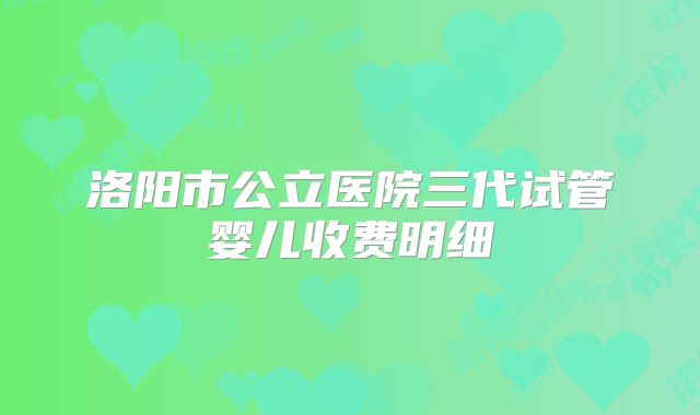 洛阳市公立医院三代试管婴儿收费明细