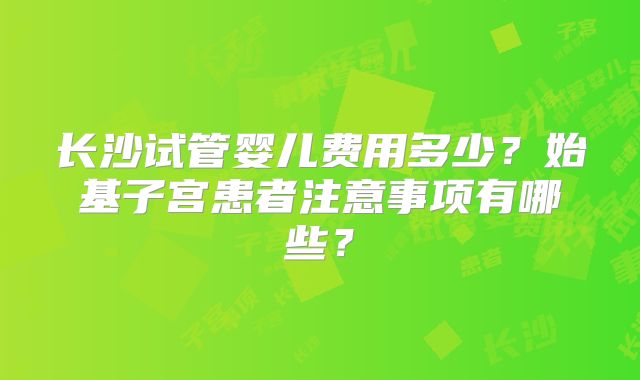 长沙试管婴儿费用多少？始基子宫患者注意事项有哪些？