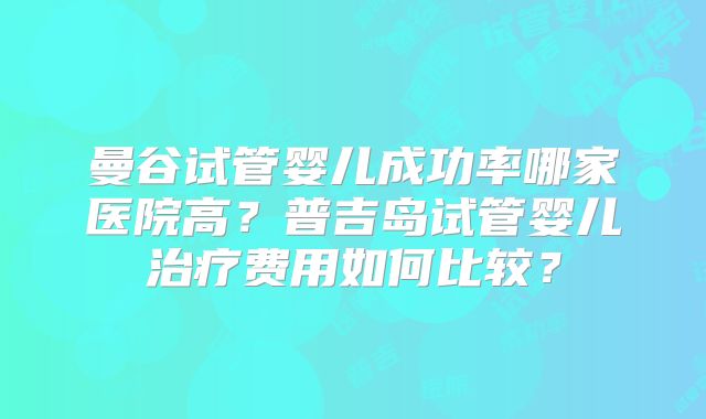 曼谷试管婴儿成功率哪家医院高?普吉岛试管婴儿治疗费用如何比较?