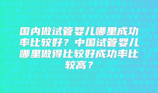 国内做试管婴儿哪里成功率比较好?中国试管婴儿哪里做得比较好成功率比较高?