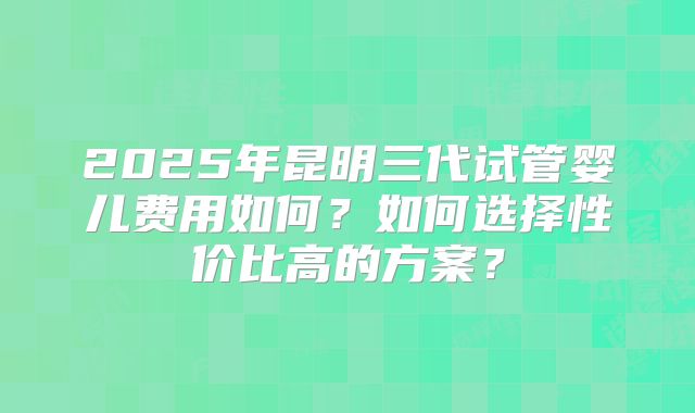 2025年昆明三代试管婴儿费用如何？如何选择性价比高的方案？