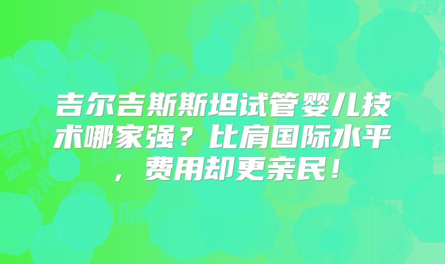 吉尔吉斯斯坦试管婴儿技术哪家强？比肩国际水平，费用却更亲民！
