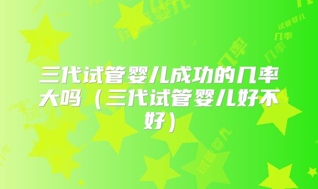 三代试管婴儿成功的几率大吗(三代试管婴儿好不好)