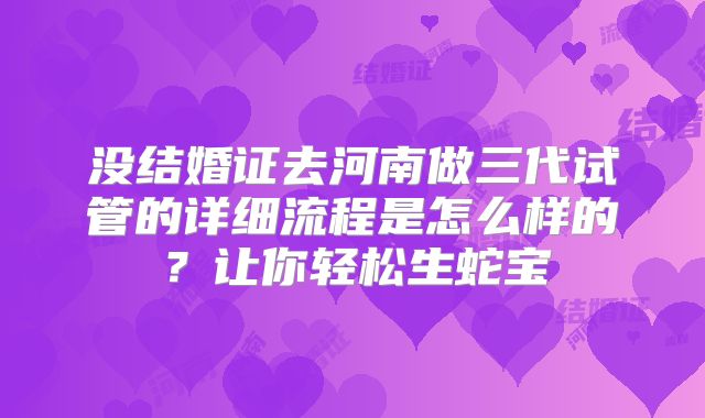 没结婚证去河南做三代试管的详细流程是怎么样的？让你轻松生蛇宝