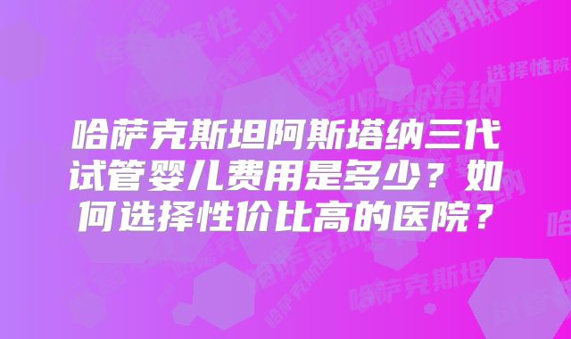 哈萨克斯坦阿斯塔纳三代试管婴儿费用是多少？如何选择性价比高的医院？