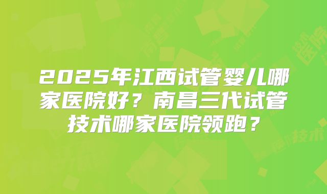 2025年江西试管婴儿哪家医院好?南昌三代试管技术哪家医院领跑?