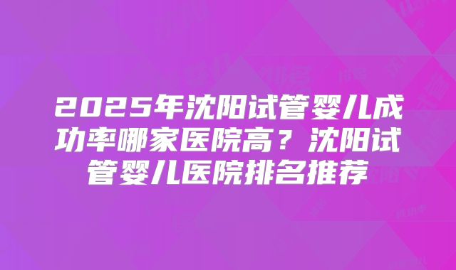 2025年沈阳试管婴儿成功率哪家医院高?沈阳试管婴儿医院排名推荐
