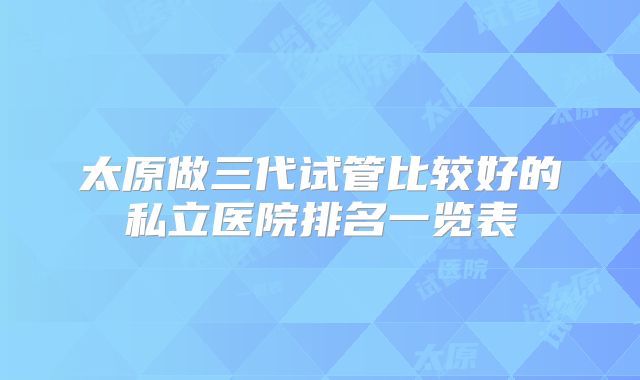 太原做三代试管比较好的私立医院排名一览表