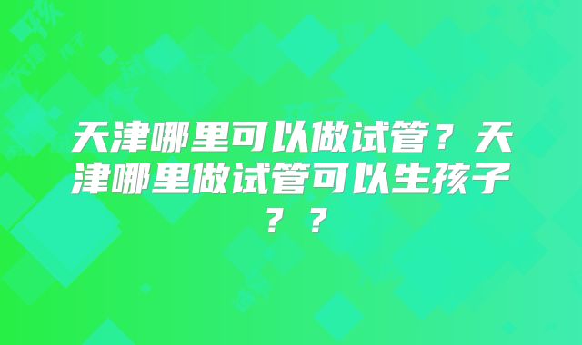 天津哪里可以做试管？天津哪里做试管可以生孩子？？