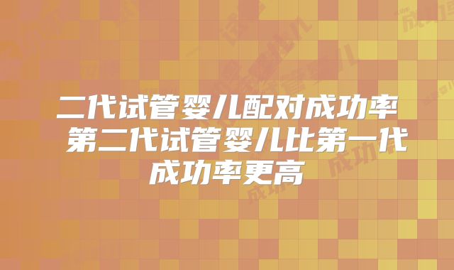 二代试管婴儿配对成功率 第二代试管婴儿比第一代成功率更高