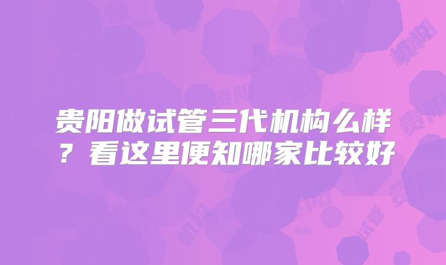 贵阳做试管三代机构么样？看这里便知哪家比较好