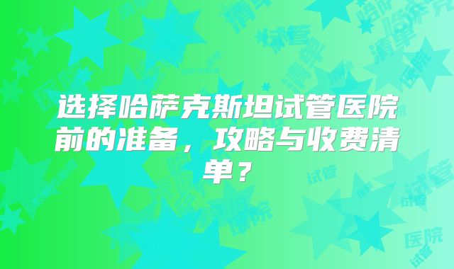 选择哈萨克斯坦试管医院前的准备，攻略与收费清单？