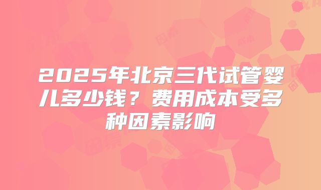 2025年北京三代试管婴儿多少钱?费用成本受多种因素影响