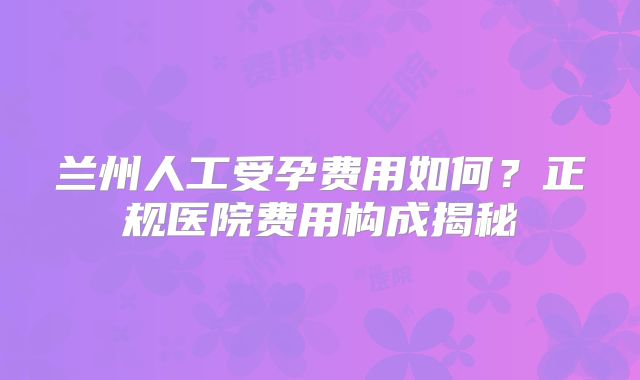 兰州人工受孕费用如何?正规医院费用构成揭秘