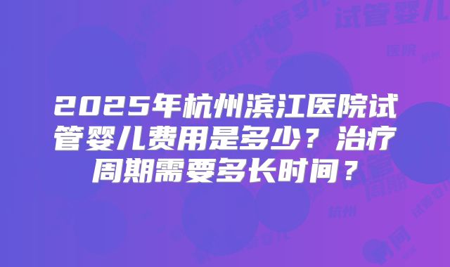 2025年杭州滨江医院试管婴儿费用是多少?治疗周期需要多长时间?