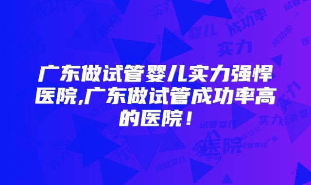 广东做试管婴儿实力强悍医院,广东做试管成功率高的医院!