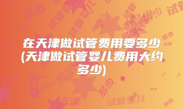 在天津做试管费用要多少(天津做试管婴儿费用大约多少)