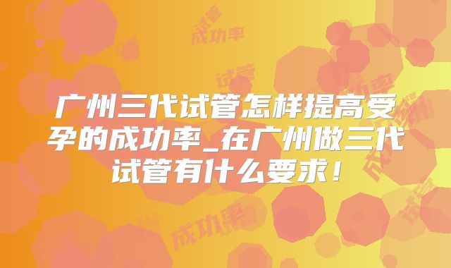 广州三代试管怎样提高受孕的成功率_在广州做三代试管有什么要求!