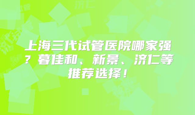 上海三代试管医院哪家强?暮佳和、新景、济仁等推荐选择!