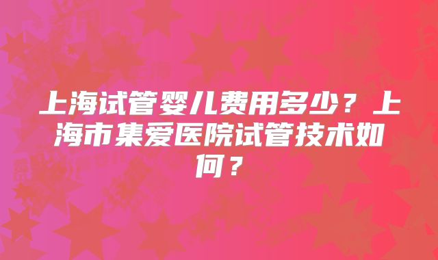 上海试管婴儿费用多少?上海市集爱医院试管技术如何?