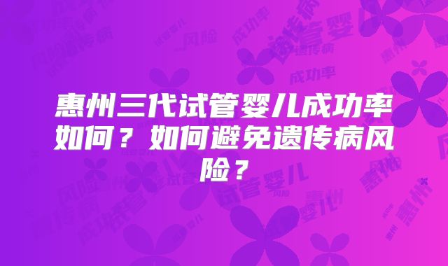 惠州三代试管婴儿成功率如何?如何避免遗传病风险?