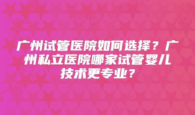 广州试管医院如何选择？广州私立医院哪家试管婴儿技术更专业？
