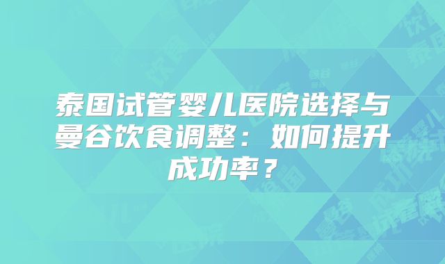 泰国试管婴儿医院选择与曼谷饮食调整：如何提升成功率？