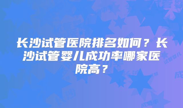 长沙试管医院排名如何？长沙试管婴儿成功率哪家医院高？