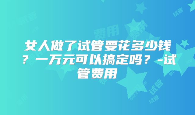 女人做了试管要花多少钱?一万元可以搞定吗?-试管费用