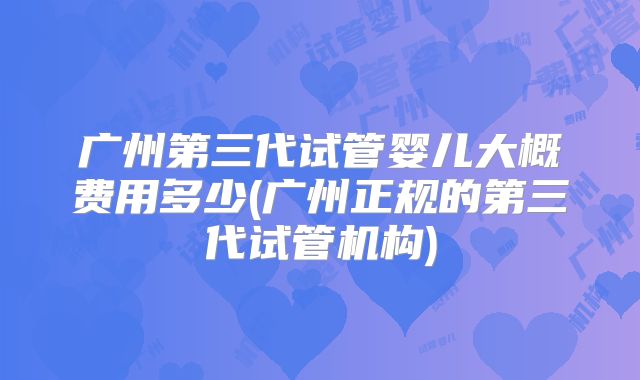 广州第三代试管婴儿大概费用多少(广州正规的第三代试管机构)