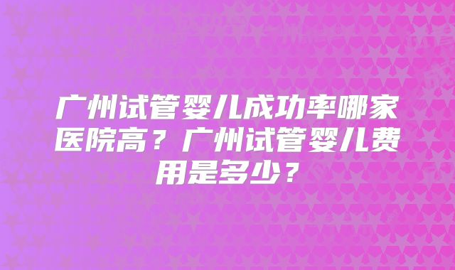 广州试管婴儿成功率哪家医院高?广州试管婴儿费用是多少?