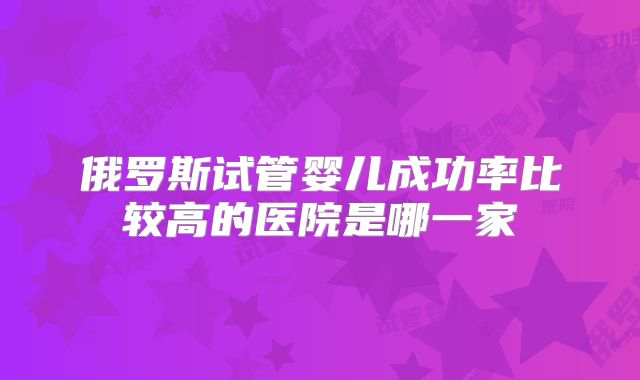 俄罗斯试管婴儿成功率比较高的医院是哪一家