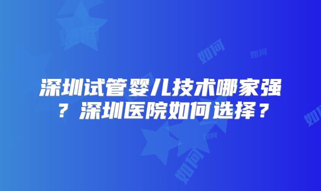 深圳试管婴儿技术哪家强?深圳医院如何选择?