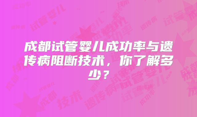 成都试管婴儿成功率与遗传病阻断技术,你了解多少?