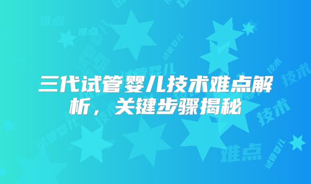 三代试管婴儿技术难点解析,关键步骤揭秘