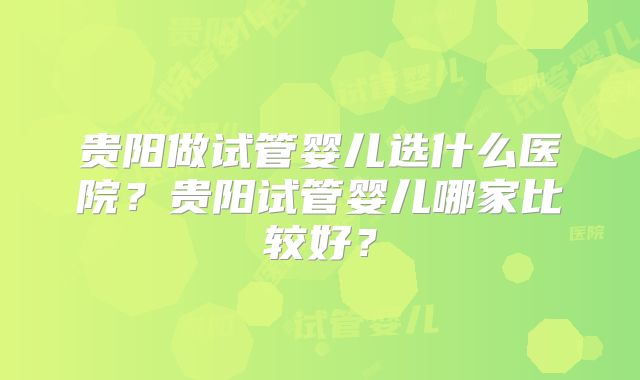贵阳做试管婴儿选什么医院?贵阳试管婴儿哪家比较好?