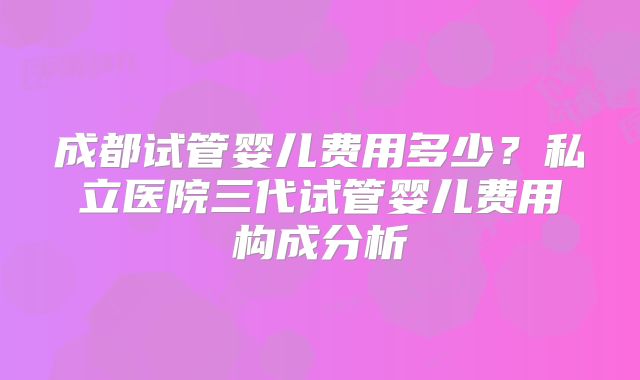 成都试管婴儿费用多少?私立医院三代试管婴儿费用构成分析