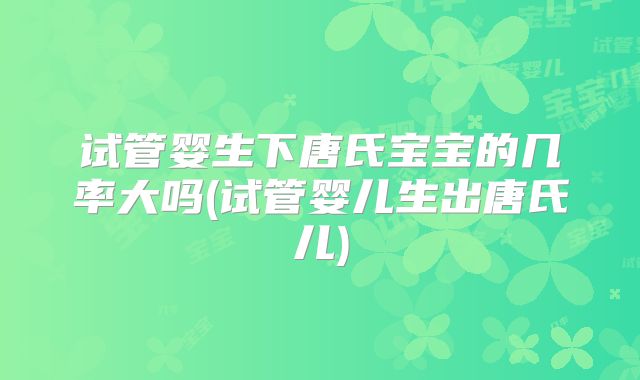 试管婴生下唐氏宝宝的几率大吗(试管婴儿生出唐氏儿)