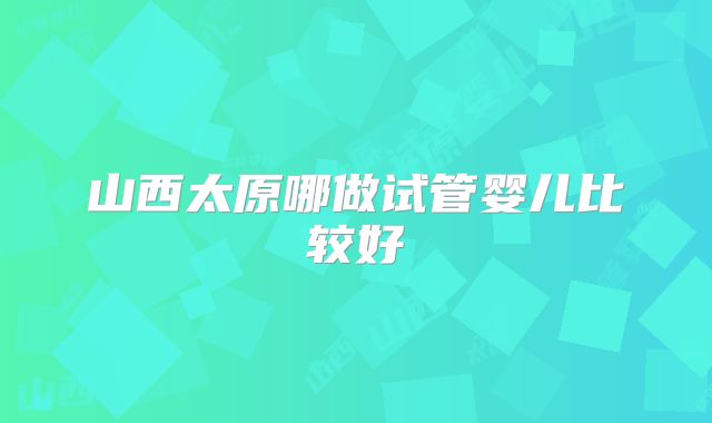 山西太原哪做试管婴儿比较好