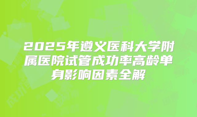 2025年遵义医科大学附属医院试管成功率高龄单身影响因素全解