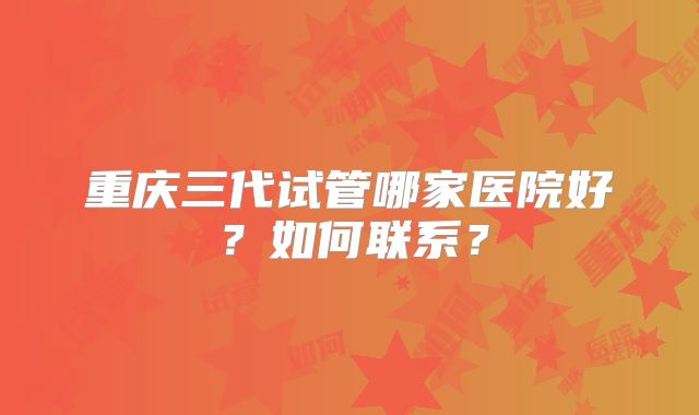 重庆三代试管哪家医院好?如何联系?