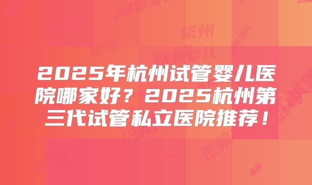 2025年杭州试管婴儿医院哪家好?2025杭州第三代试管私立医院推荐!