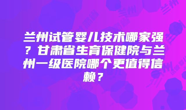 兰州试管婴儿技术哪家强?甘肃省生育保健院与兰州一级医院哪个更值得信赖?