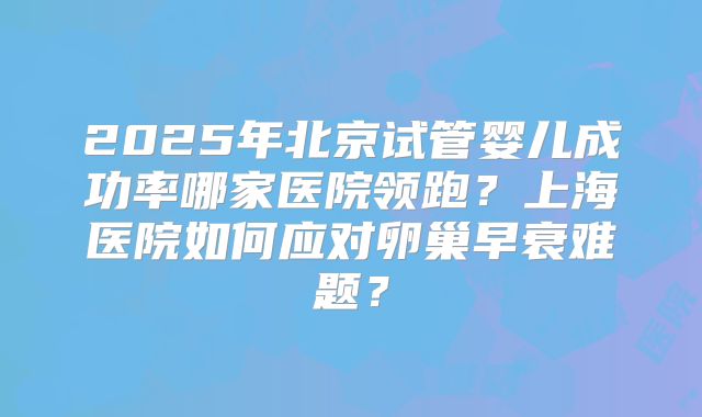 2025年北京试管婴儿成功率哪家医院领跑？上海医院如何应对卵巢早衰难题？